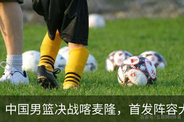 中国男篮决战喀麦隆，首发阵容大调整，郭士强重要表态引争议