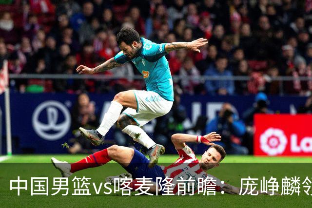 中国男篮vs喀麦隆前瞻：庞峥麟领衔后卫国手有望大战NBA现役球员