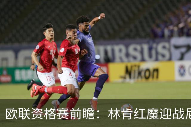 欧联资格赛前瞻：林肯红魔迎战尼科西亚团结，四将缺阵残阵对决