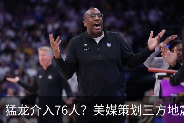 猛龙介入76人？美媒策划三方地震交易：恩比德联手伦纳德组三巨头